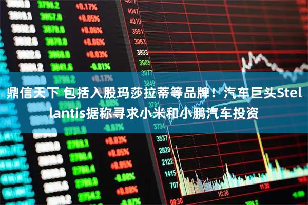 鼎信天下 包括入股玛莎拉蒂等品牌！汽车巨头Stellantis据称寻求小米和小鹏汽车投资