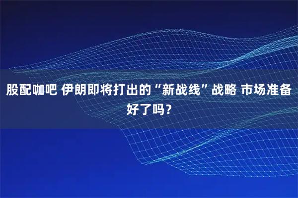 股配咖吧 伊朗即将打出的“新战线”战略 市场准备好了吗？