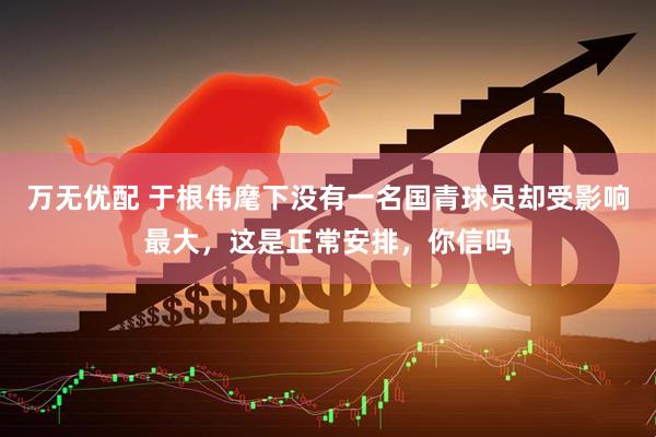 万无优配 于根伟麾下没有一名国青球员却受影响最大，这是正常安排，你信吗