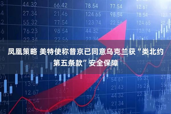 凤凰策略 美特使称普京已同意乌克兰获“类北约第五条款”安全保障