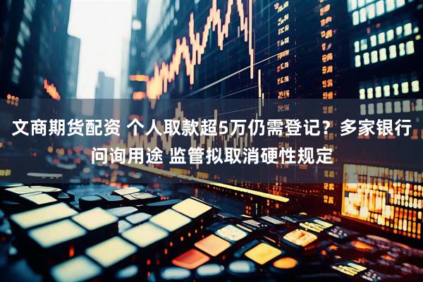 文商期货配资 个人取款超5万仍需登记？多家银行问询用途 监管拟取消硬性规定