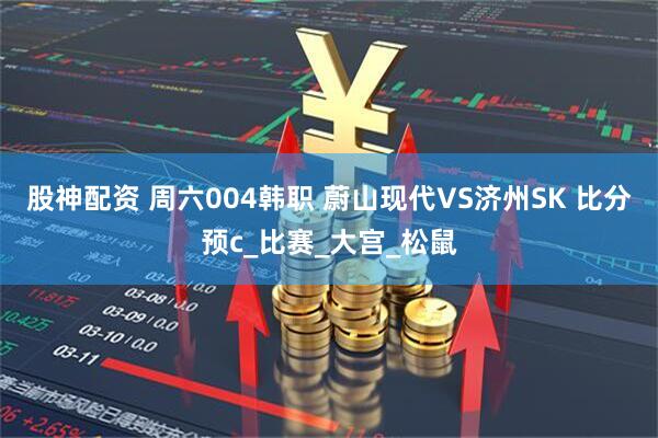 股神配资 周六004韩职 蔚山现代VS济州SK 比分预c_比赛_大宫_松鼠
