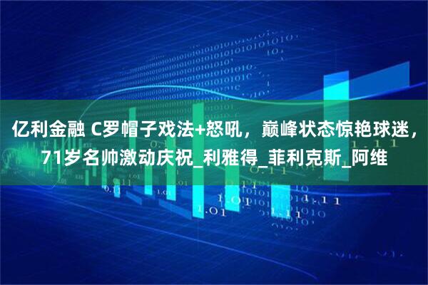 亿利金融 C罗帽子戏法+怒吼，巅峰状态惊艳球迷，71岁名帅激动庆祝_利雅得_菲利克斯_阿维