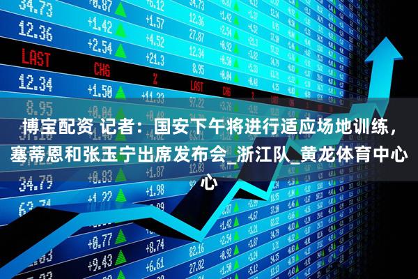 博宝配资 记者：国安下午将进行适应场地训练，塞蒂恩和张玉宁出席发布会_浙江队_黄龙体育中心