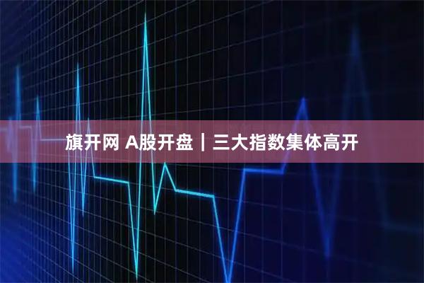 旗开网 A股开盘｜三大指数集体高开