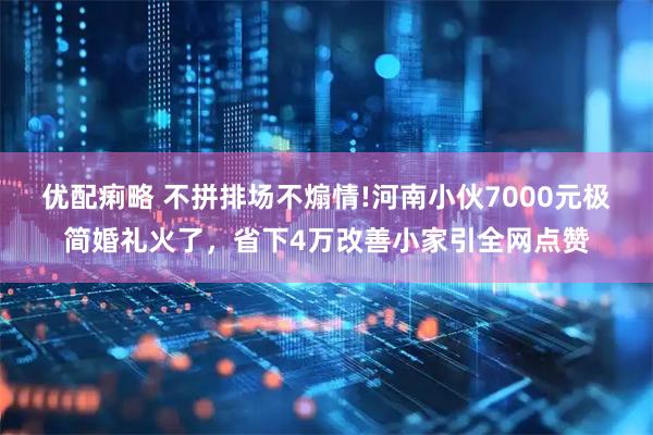 优配痢略 不拼排场不煽情!河南小伙7000元极简婚礼火了，省下4万改善小家引全网点赞