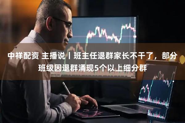 中祥配资 主播说丨班主任退群家长不干了，部分班级因退群涌现5个以上细分群