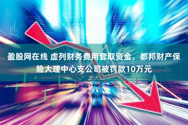 盈股网在线 虚列财务费用套取资金，都邦财产保险大理中心支公司被罚款10万元