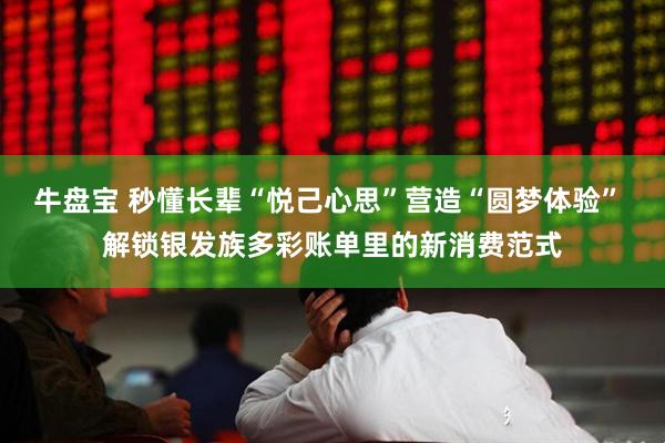牛盘宝 秒懂长辈“悦己心思”营造“圆梦体验” 解锁银发族多彩账单里的新消费范式