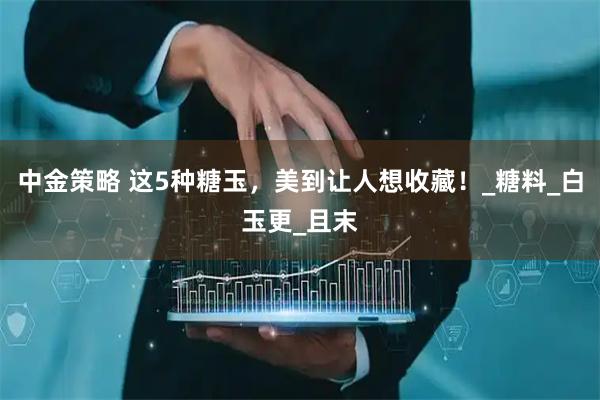 中金策略 这5种糖玉，美到让人想收藏！_糖料_白玉更_且末