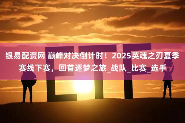 银易配资网 巅峰对决倒计时！2025英魂之刃夏季赛线下赛，回首逐梦之旅_战队_比赛_选手