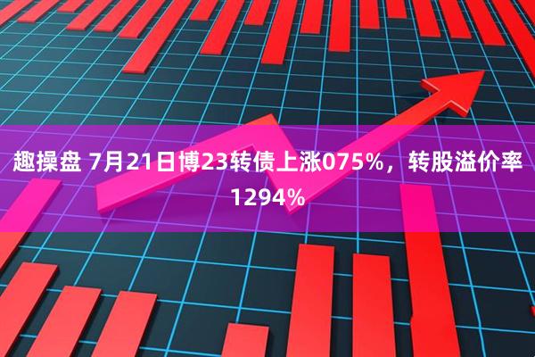 趣操盘 7月21日博23转债上涨075%，转股溢价率1294%