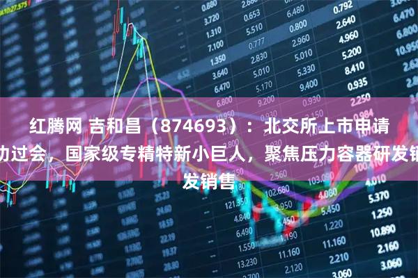 红腾网 吉和昌（874693）：北交所上市申请成功过会，国家级专精特新小巨人，聚焦压力容器研发销售