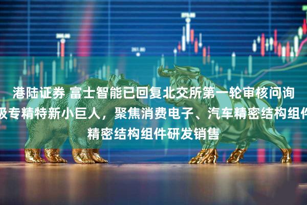 港陆证券 富士智能已回复北交所第一轮审核问询函：国家级专精特新小巨人，聚焦消费电子、汽车精密结构组件研发销售