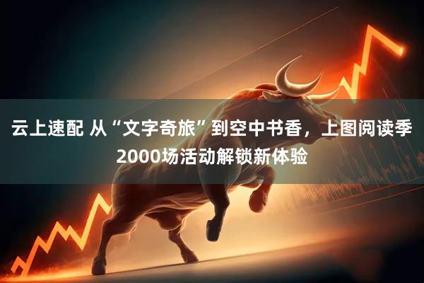 云上速配 从“文字奇旅”到空中书香，上图阅读季2000场活动解锁新体验