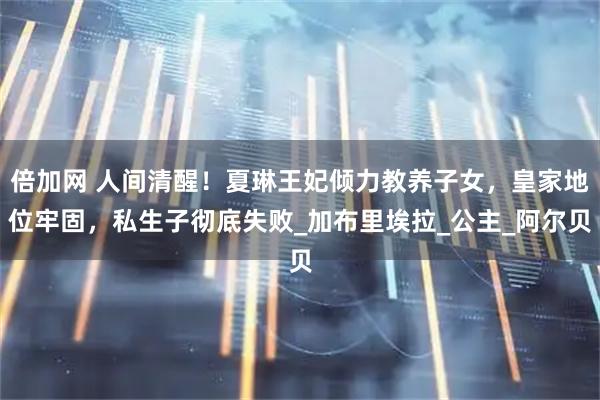 倍加网 人间清醒！夏琳王妃倾力教养子女，皇家地位牢固，私生子彻底失败_加布里埃拉_公主_阿尔贝