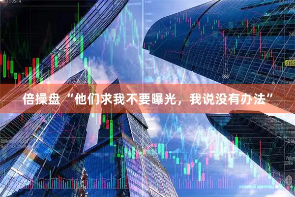 倍操盘 “他们求我不要曝光，我说没有办法”