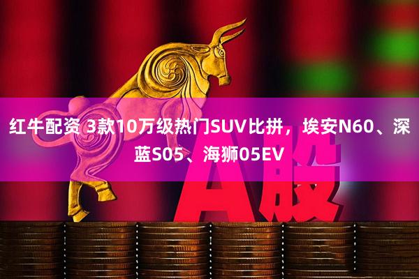 红牛配资 3款10万级热门SUV比拼，埃安N60、深蓝S05、海狮05EV