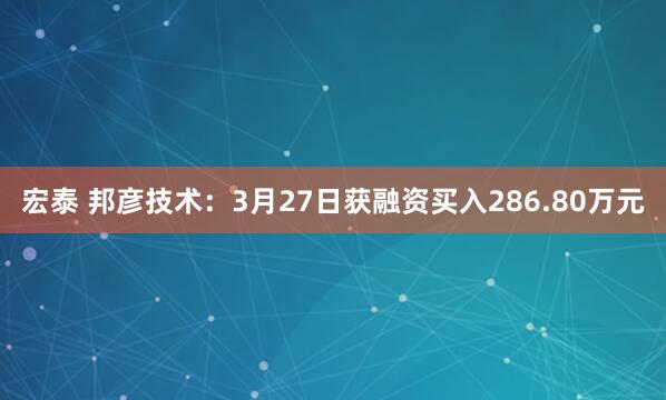宏泰 邦彦技术:3月27日获融资买入286.80万元