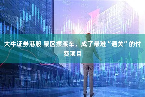 大牛证券港股 景区摆渡车，成了最难“通关”的付费项目