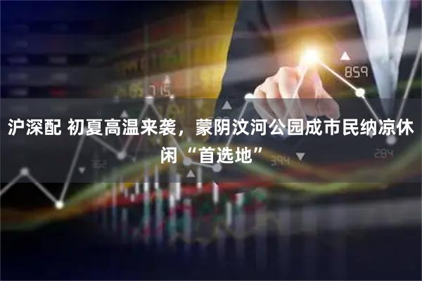 沪深配 初夏高温来袭，蒙阴汶河公园成市民纳凉休闲 “首选地”