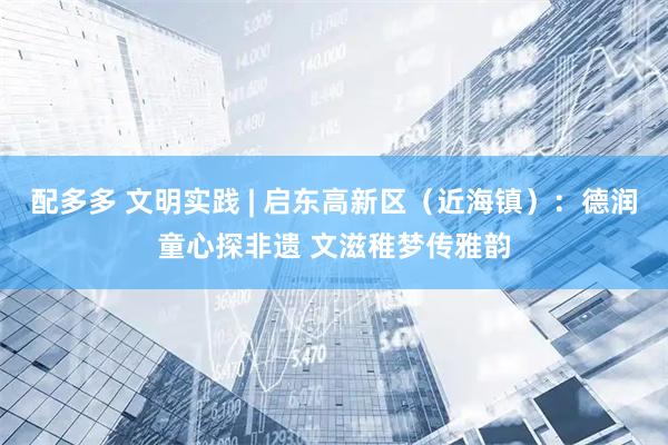 配多多 文明实践 | 启东高新区（近海镇）：德润童心探非遗 文滋稚梦传雅韵