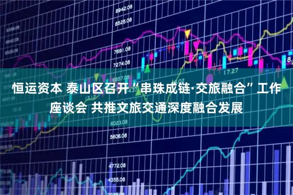 恒运资本 泰山区召开“串珠成链·交旅融合”工作座谈会 共推文旅交通深度融合发展