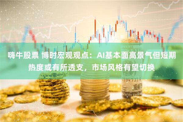 嗨牛股票 博时宏观观点：AI基本面高景气但短期热度或有所透支，市场风格有望切换
