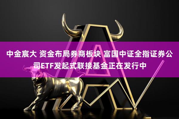中金宸大 资金布局券商板块 富国中证全指证券公司ETF发起式联接基金正在发行中