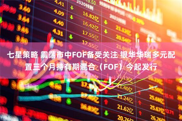 七星策略 震荡市中FOF备受关注 银华华瑞多元配置三个月持有期混合（FOF）今起发行