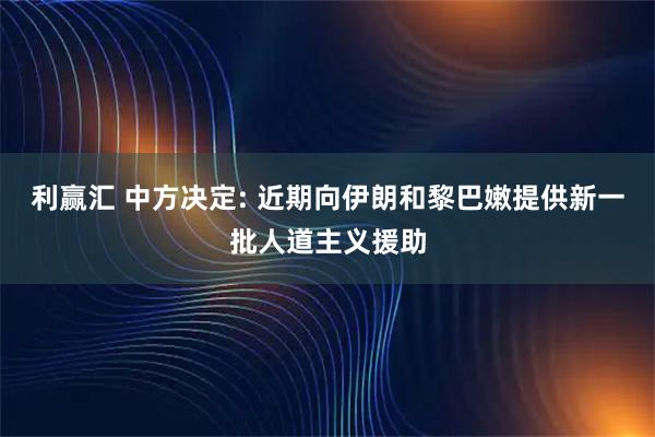 利赢汇 中方决定: 近期向伊朗和黎巴嫩提供新一批人道主义援助