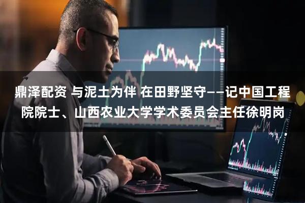 鼎泽配资 与泥土为伴 在田野坚守——记中国工程院院士、山西农业大学学术委员会主任徐明岗