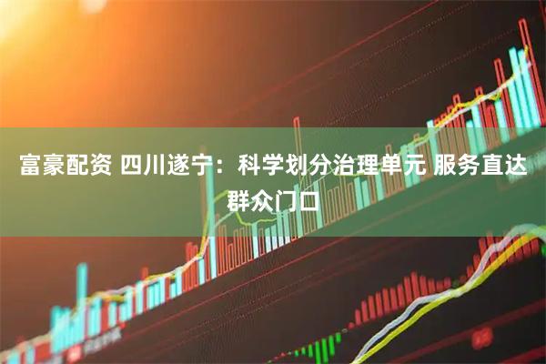 富豪配资 四川遂宁：科学划分治理单元 服务直达群众门口
