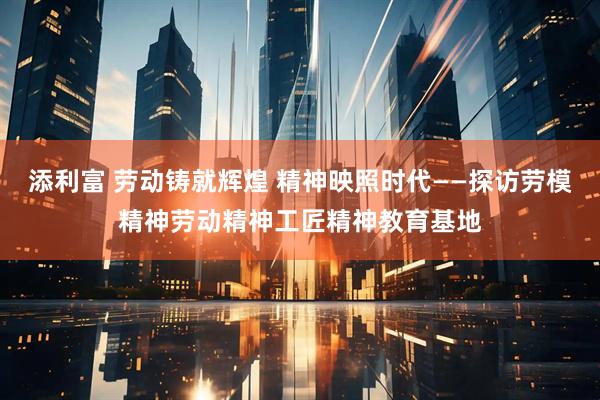 添利富 劳动铸就辉煌 精神映照时代——探访劳模精神劳动精神工匠精神教育基地