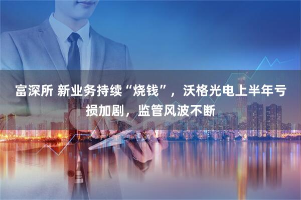 富深所 新业务持续“烧钱”,沃格光电上半年亏损加剧,监管风波不断