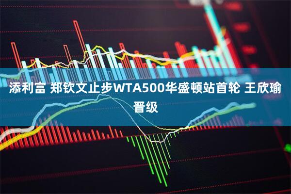 添利富 郑钦文止步WTA500华盛顿站首轮 王欣瑜晋级