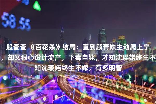 股查查 《百花杀》结局：直到顾青姝主动爬上宁王萧长旻的床，却又狠心设计流产，下毒自毙，才知沈璎婼终生不嫁，有多明智